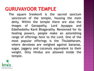 The square Sreekovil is the sacred sanctum
sanctorum of the temple, housing the main
deity. Within the temple there are also the
images of Ganapathy, Lord Ayyappa and
Edathedathu Kavil Bhagavathy. Renowned for its
healing powers, people make an astonishing
range of offerings here to the Lord. One of the
most popular offerings is the Thulabharam,
where devotees are weighed against bananas,
sugar, jaggery and coconuts equivalent to their
weight. Only Hindus are allowed inside the
temple.
 