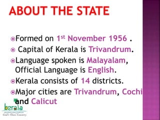 ABOUT THE STATE
Formed on 1st November 1956 .
 Capital of Kerala is Trivandrum.
Language spoken is Malayalam,
Official Language is English.
Kerala consists of 14 districts.
Major cities are Trivandrum, Cochin
and Calicut
 