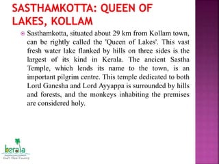  Sasthamkotta, situated about 29 km from Kollam town,
can be rightly called the 'Queen of Lakes'. This vast
fresh water lake flanked by hills on three sides is the
largest of its kind in Kerala. The ancient Sastha
Temple, which lends its name to the town, is an
important pilgrim centre. This temple dedicated to both
Lord Ganesha and Lord Ayyappa is surrounded by hills
and forests, and the monkeys inhabiting the premises
are considered holy.
 