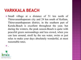  Small village at a distance of 51 km north of
Thiruvananthapuram city and 24 km south of Kollam,
Thiruvananthapuram district, in the southern part of
Kerala.Beach is excellent throughout the year, but
during the winters, the peak season.Beach is quite with
peaceful green surroundings and less crowd, when you
can laze around, stroll by the sea water, swim or just
relax to make your days absolutely wonderful, at most
reasonable rates.
 .
 