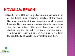  Kerala has a 600 km long shoreline dotted with some
of the finest, most charming beaches of the world.
Kovalam consists of three successive small crescent
beaches. Kovalam beach is a strip of golden sand lying
side by side between the serene blue waters of the
Arabian sea and the rich greenery of coconut palms.
The Kovalam Beach which is in Kerala is 16 Km from
the capital city of Kerala-Thiruvanathapuram City.
 