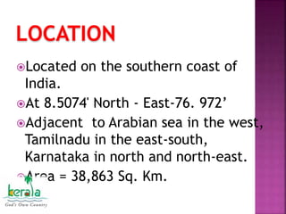 LOCATION
Located on the southern coast of
India.
At 8.5074' North - East-76. 972’
Adjacent to Arabian sea in the west,
Tamilnadu in the east-south,
Karnataka in north and north-east.
Area = 38,863 Sq. Km.
 