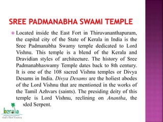  Located inside the East Fort in Thiruvananthapuram,
the capital city of the State of Kerala in India is the
Sree Padmanabha Swamy temple dedicated to Lord
Vishnu. This temple is a blend of the Kerala and
Dravidian styles of architecture. The history of Sree
Padmanabhaswamy Temple dates back to 8th century.
It is one of the 108 sacred Vishnu temples or Divya
Desams in India. Divya Desams are the holiest abodes
of the Lord Vishnu that are mentioned in the works of
the Tamil Azhvars (saints). The presiding deity of this
temple is Lord Vishnu, reclining on Anantha, the
hooded Serpent.
 