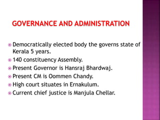 GOVERNANCE AND ADMINISTRATION
 Democratically elected body the governs state of
Kerala 5 years.
 140 constituency Assembly.
 Present Governor is Hansraj Bhardwaj.
 Present CM is Oommen Chandy.
 High court situates in Ernakulum.
 Current chief justice is Manjula Chellar.
 