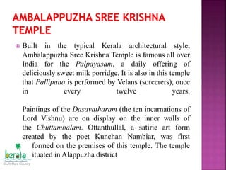  Built in the typical Kerala architectural style,
Ambalappuzha Sree Krishna Temple is famous all over
India for the Palpayasam, a daily offering of
deliciously sweet milk porridge. It is also in this temple
that Pallipana is performed by Velans (sorcerers), once
in every twelve years.
Paintings of the Dasavatharam (the ten incarnations of
Lord Vishnu) are on display on the inner walls of
the Chuttambalam. Ottanthullal, a satiric art form
created by the poet Kunchan Nambiar, was first
performed on the premises of this temple. The temple
is situated in Alappuzha district
 