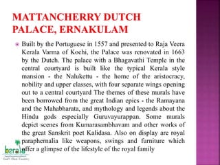  Built by the Portuguese in 1557 and presented to Raja Veera
Kerala Varma of Kochi, the Palace was renovated in 1663
by the Dutch. The palace with a Bhagavathi Temple in the
central courtyard is built like the typical Kerala style
mansion - the Nalukettu - the home of the aristocracy,
nobility and upper classes, with four separate wings opening
out to a central courtyard The themes of these murals have
been borrowed from the great Indian epics - the Ramayana
and the Mahabharata, and mythology and legends about the
Hindu gods especially Guruvayurappan. Some murals
depict scenes from Kumarasambhavam and other works of
the great Sanskrit poet Kalidasa. Also on display are royal
paraphernalia like weapons, swings and furniture which
offer a glimpse of the lifestyle of the royal family
 