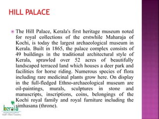  The Hill Palace, Kerala's first heritage museum noted
for royal collections of the erstwhile Maharaja of
Kochi, is today the largest archaeological museum in
Kerala. Built in 1865, the palace complex consists of
49 buildings in the traditional architectural style of
Kerala, sprawled over 52 acres of beautifully
landscaped terraced land which houses a deer park and
facilities for horse riding. Numerous species of flora
including rare medicinal plants grow here. On display
in the full-fledged Ethno-archaeological museum are
oil-paintings, murals, sculptures in stone and
manuscripts, inscriptions, coins, belongings of the
Kochi royal family and royal furniture including the
simhasana (throne).
 