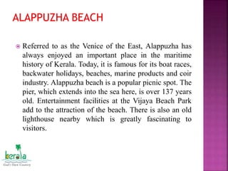  Referred to as the Venice of the East, Alappuzha has
always enjoyed an important place in the maritime
history of Kerala. Today, it is famous for its boat races,
backwater holidays, beaches, marine products and coir
industry. Alappuzha beach is a popular picnic spot. The
pier, which extends into the sea here, is over 137 years
old. Entertainment facilities at the Vijaya Beach Park
add to the attraction of the beach. There is also an old
lighthouse nearby which is greatly fascinating to
visitors.
 