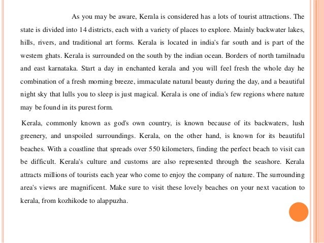 As you may be aware, Kerala is considered has a lots of tourist attractions. The
state is divided into 14 districts, each with a variety of places to explore. Mainly backwater lakes,
hills, rivers, and traditional art forms. Kerala is located in india's far south and is part of the
western ghats. Kerala is surrounded on the south by the indian ocean. Borders of north tamilnadu
and east karnataka. Start a day in enchanted kerala and you will feel fresh the whole day he
combination of a fresh morning breeze, immaculate natural beauty during the day, and a beautiful
night sky that lulls you to sleep is just magical. Kerala is one of india's few regions where nature
may be found in its purest form.
Kerala, commonly known as god's own country, is known because of its backwaters, lush
greenery, and unspoiled surroundings. Kerala, on the other hand, is known for its beautiful
beaches. With a coastline that spreads over 550 kilometers, finding the perfect beach to visit can
be difficult. Kerala's culture and customs are also represented through the seashore. Kerala
attracts millions of tourists each year who come to enjoy the company of nature. The surrounding
area's views are magnificent. Make sure to visit these lovely beaches on your next vacation to
kerala, from kozhikode to alappuzha.
 