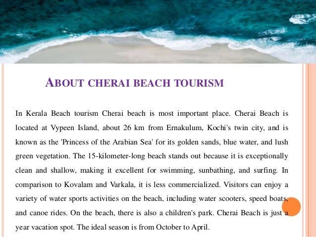 ABOUT CHERAI BEACH TOURISM
In Kerala Beach tourism Cherai beach is most important place. Cherai Beach is
located at Vypeen Island, about 26 km from Ernakulum, Kochi's twin city, and is
known as the 'Princess of the Arabian Sea' for its golden sands, blue water, and lush
green vegetation. The 15-kilometer-long beach stands out because it is exceptionally
clean and shallow, making it excellent for swimming, sunbathing, and surfing. In
comparison to Kovalam and Varkala, it is less commercialized. Visitors can enjoy a
variety of water sports activities on the beach, including water scooters, speed boats,
and canoe rides. On the beach, there is also a children's park. Cherai Beach is just a
year vacation spot. The ideal season is from October to April.
 