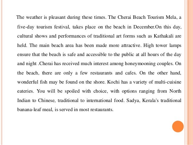 The weather is pleasant during these times. The Cherai Beach Tourism Mela, a
five-day tourism festival, takes place on the beach in December.On this day,
cultural shows and performances of traditional art forms such as Kathakali are
held. The main beach area has been made more attractive. High tower lamps
ensure that the beach is safe and accessible to the public at all hours of the day
and night .Cherai has received much interest among honeymooning couples. On
the beach, there are only a few restaurants and cafes. On the other hand,
wonderful fish may be found on the shore. Kochi has a variety of multi-cuisine
eateries. You will be spoiled with choice, with options ranging from North
Indian to Chinese, traditional to international food. Sadya, Kerala's traditional
banana-leaf meal, is served in most restaurants.
 