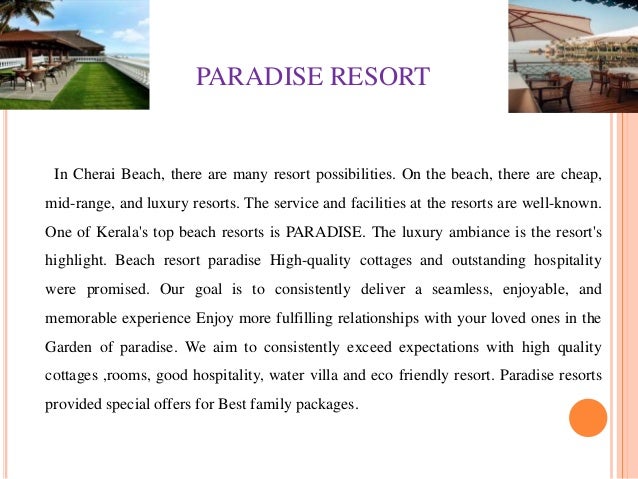 PARADISE RESORT
In Cherai Beach, there are many resort possibilities. On the beach, there are cheap,
mid-range, and luxury resorts. The service and facilities at the resorts are well-known.
One of Kerala's top beach resorts is PARADISE. The luxury ambiance is the resort's
highlight. Beach resort paradise High-quality cottages and outstanding hospitality
were promised. Our goal is to consistently deliver a seamless, enjoyable, and
memorable experience Enjoy more fulfilling relationships with your loved ones in the
Garden of paradise. We aim to consistently exceed expectations with high quality
cottages ,rooms, good hospitality, water villa and eco friendly resort. Paradise resorts
provided special offers for Best family packages.
 