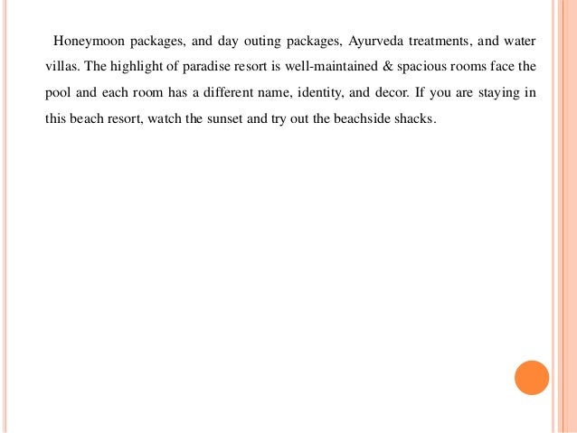 Honeymoon packages, and day outing packages, Ayurveda treatments, and water
villas. The highlight of paradise resort is well-maintained & spacious rooms face the
pool and each room has a different name, identity, and decor. If you are staying in
this beach resort, watch the sunset and try out the beachside shacks.
 