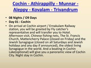 Cochin - Athirappilly - Munnar -
     Aleppy - Kovalam - Trivandrum
• 08 Nights / O9 Days
• Day 01 : Cochin
• On arrival at Cochin airport / Ernakulam Railway
  station, you will be greeted by Fly catcher’s
  representative and will transfer you to Hotel.
  Afternoon visit, Chinese fishing nets, The St. Francis
  Church, Mattencherry Palace (closed on Friday) and the
  Jewish Synagogue (closed on all Saturdays and Jewish
  holidays and any day if announced), the oldest living
  Synagogue in the world. And a boating in Cochin
  Lake(optional) will give you a panoramic view of Cochin
  City. Night stay in Cochin.
 