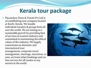 Kerala tour package
 Flycatchers Tours & Travels Pvt Ltd is
  an establishing tour company located
  at Kochi, Kerala. We handle
  individual travelers & groups from all
  over the world. We are aiming to a
  sustainable growth by providing best
  of services in tourism industry and
  committed to maintaining the ethical
  values of the industry. We largely
  concentrate on domestic and
  international tour
  arrangements, corporate travel
  management, meetings, incentives, ev
  ents, air/train ticket bookings and car
  hire services for all modes to any
  sectors in the world.
 