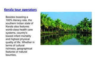 Kerala tour operators
 Besides boasting a
 100% literacy rate, the
 southern Indian state of
 Kerala also features
 world-class health care
 systems, country's
 lowest infant mortality
 and highest physical
 quality of life. Whether in
 terms of cultural
 richness, geographical
 features or natural
 bounties,
 