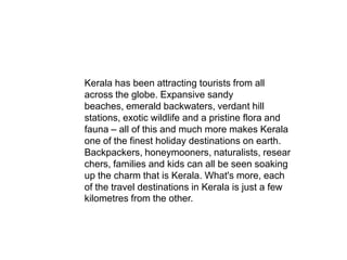 Kerala has been attracting tourists from all
across the globe. Expansive sandy
beaches, emerald backwaters, verdant hill
stations, exotic wildlife and a pristine flora and
fauna – all of this and much more makes Kerala
one of the finest holiday destinations on earth.
Backpackers, honeymooners, naturalists, resear
chers, families and kids can all be seen soaking
up the charm that is Kerala. What's more, each
of the travel destinations in Kerala is just a few
kilometres from the other.
 