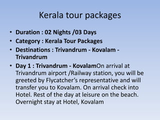 Kerala tour packages
• Duration : 02 Nights /03 Days
• Category : Kerala Tour Packages
• Destinations : Trivandrum - Kovalam -
  Trivandrum
• Day 1 : Trivandrum - KovalamOn arrival at
  Trivandrum airport /Railway station, you will be
  greeted by Flycatcher’s representative and will
  transfer you to Kovalam. On arrival check into
  Hotel. Rest of the day at leisure on the beach.
  Overnight stay at Hotel, Kovalam
 