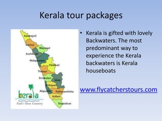 Kerala tour packages
         • Kerala is gifted with lovely
           Backwaters. The most
           predominant way to
           experience the Kerala
           backwaters is Kerala
           houseboats


         www.flycatcherstours.com
 
