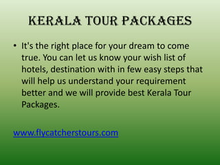 Kerala tour packages
• It's the right place for your dream to come
  true. You can let us know your wish list of
  hotels, destination with in few easy steps that
  will help us understand your requirement
  better and we will provide best Kerala Tour
  Packages.

www.flycatcherstours.com
 