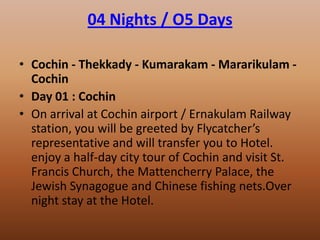 04 Nights / O5 Days

• Cochin - Thekkady - Kumarakam - Mararikulam -
  Cochin
• Day 01 : Cochin
• On arrival at Cochin airport / Ernakulam Railway
  station, you will be greeted by Flycatcher’s
  representative and will transfer you to Hotel.
  enjoy a half-day city tour of Cochin and visit St.
  Francis Church, the Mattencherry Palace, the
  Jewish Synagogue and Chinese fishing nets.Over
  night stay at the Hotel.
 