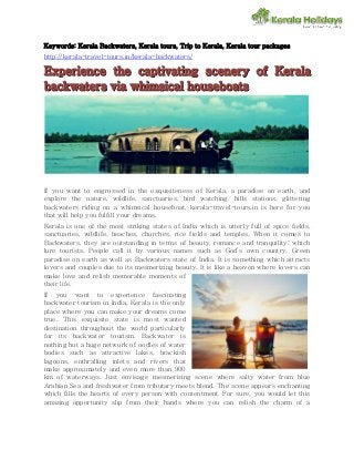 Keywords: Kerala Backwaters, Kerala tours, Trip to Kerala, Kerala tour packages 
http://kerala-travel-tours.in/kerala-backwaters/ 
EExxppeerri iieennccee t tthhee ccaappt tti iivvaat tti iinngg sscceenneerryy oof ff KKeerraal llaa 
bbaacckkwaat tteerrss vvi iiaa whhi iimssi iiccaal ll hhoouusseebbooaat ttss 
If you want to engrossed in the exquisiteness of Kerala, a paradise on earth, and 
explore the nature, wildlife, sanctuaries, bird watching, hills stations, glittering 
backwaters riding on a whimsical houseboat, kerala-travel-tours.in is here for you 
that will help you fulfill your dreams. 
Kerala is one of the most striking states of India which is utterly full of spice fields, 
sanctuaries, wildlife, beaches, churches, rice fields and temples. When it comes to 
Backwaters, they are outstanding in terms of beauty, romance and tranquility; which 
lure tourists. People call it by various names such as God’s own country, Green 
paradise on earth as well as Backwaters state of India. It is something which attracts 
lovers and couples due to its mesmerizing beauty. It is like a heaven where lovers can 
make love and relish memorable moments of 
their life. 
If you want to experience fascinating 
backwater tourism in India, Kerala is the only 
place where you can make your dreams come 
true. This exquisite state is most wanted 
destination throughout the world particularly 
for its backwater tourism. Backwater is 
nothing but a huge network of oodles of water 
bodies such as attractive lakes, brackish 
lagoons, enthralling inlets and rivers that 
make approximately and even more than 900 
km of waterways. Just envisage mesmerizing scene where salty water from blue 
Arabian Sea and freshwater from tributary meets blend. The scene appears enchanting 
which fills the hearts of every person with contentment. For sure, you would let this 
amazing opportunity slip from their hands where you can relish the charm of a 
 