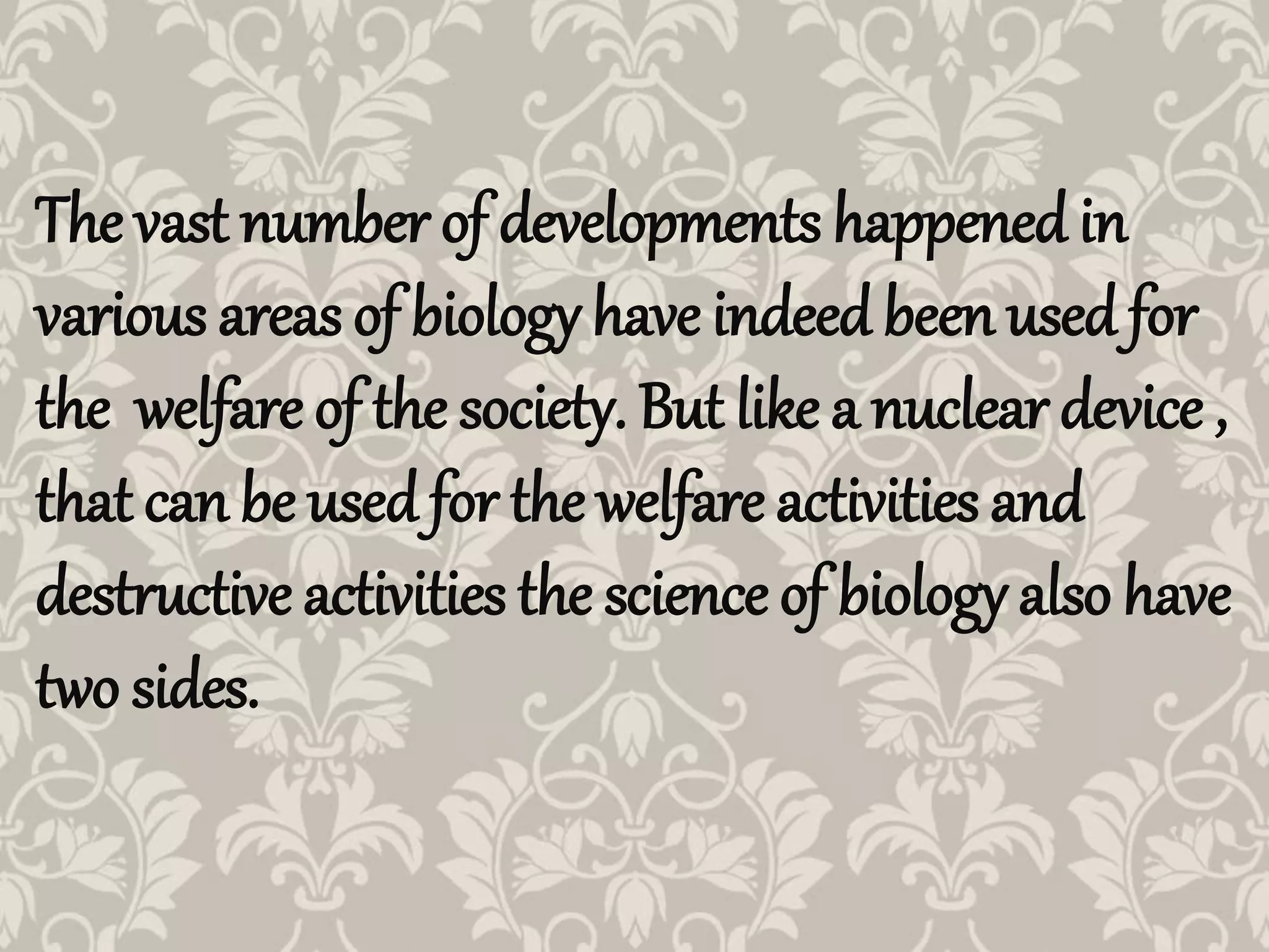 The vast number of developments happened in
various areas of biology have indeed been used for
the welfare of the society. But like a nuclear device ,
that can be used for the welfare activities and
destructive activities the science of biology also have
two sides.