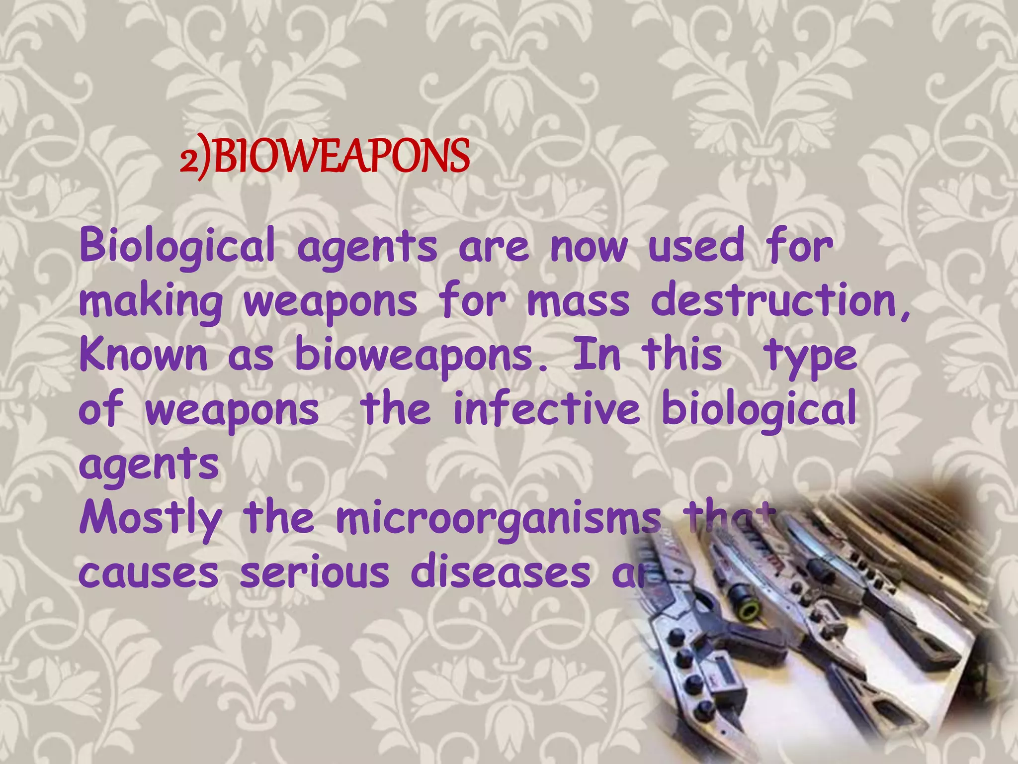 2)BIOWEAPONS
Biological agents are now used for
making weapons for mass destruction,
Known as bioweapons. In this type
of weapons the infective biological
agents
Mostly the microorganisms that
causes serious diseases are used.