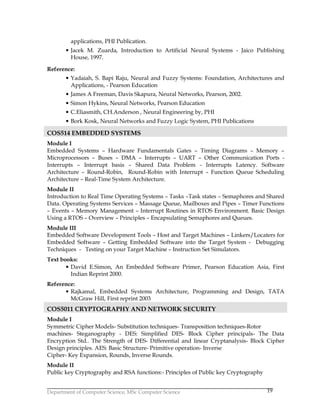 Department of Computer Science, MSc Computer Science 19
applications, PHI Publication.
• Jacek M. Zuarda, Introduction to Artificial Neural Systems - Jaico Publishing
House, 1997.
Reference:
• Yadaiah, S. Bapi Raju, Neural and Fuzzy Systems: Foundation, Architectures and
Applications, - Pearson Education
• James A Freeman, Davis Skapura, Neural Networks, Pearson, 2002.
• Simon Hykins, Neural Networks, Pearson Education
• C.Eliasmith, CH.Anderson , Neural Engineering by, PHI
• Bork Kosk, Neural Networks and Fuzzy Logic System, PHI Publications
COS514 EMBEDDED SYSTEMS
Module I
Embedded Systems – Hardware Fundamentals Gates – Timing Diagrams – Memory –
Microprocessors – Buses – DMA – Interrupts – UART – Other Communication Ports -
Interrupts – Interrupt basis – Shared Data Problem - Interrupts Latency. Software
Architecture – Round-Robin, Round-Robin with Interrupt – Function Queue Scheduling
Architecture – Real-Time System Architecture.
Module II
Introduction to Real Time Operating Systems – Tasks –Task states – Semaphores and Shared
Data. Operating Systems Services – Massage Queue, Mailboxes and Pipes – Timer Functions
– Events – Memory Management – Interrupt Routines in RTOS Environment. Basic Design
Using a RTOS – Overview – Principles – Encapsulating Semaphores and Queues.
Module III
Embedded Software Development Tools – Host and Target Machines – Linkers/Locaters for
Embedded Software – Getting Embedded Software into the Target System - Debugging
Techniques - Testing on your Target Machine – Instruction Set Simulators.
Text books:
• David E.Simon, An Embedded Software Primer, Pearson Education Asia, First
Indian Reprint 2000.
Reference:
• Rajkamal, Embedded Systems Architecture, Programming and Design, TATA
McGraw Hill, First reprint 2003
COS5011 CRYPTOGRAPHY AND NETWORK SECURITY
Module I
Symmetric Cipher Models- Substitution techniques- Transposition techniques-Rotor
machines- Steganography - DES: Simplified DES- Block Cipher principals- The Data
Encryption Std.. The Strength of DES- Differential and linear Cryptanalysis- Block Cipher
Design principles. AES: Basic Structure- Primitive operation- Inverse
Cipher- Key Expansion, Rounds, Inverse Rounds.
Module II
Public key Cryptography and RSA functions:- Principles of Public key Cryptography
 