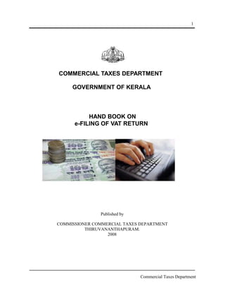 1

COMMERCIAL TAXES DEPARTMENT
GOVERNMENT OF KERALA

HAND BOOK ON
e-FILING OF VAT RETURN

Published by
COMMISSIONER COMMERCIAL TAXES DEPARTMENT
THIRUVANANTHAPURAM.
2008

Commercial Taxes Department

 