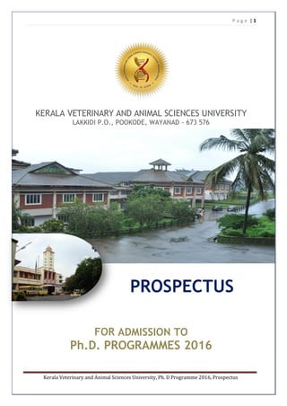 P a g e | 1
Kerala Veterinary and Animal Sciences University, Ph. D Programme 2016, Prospectus
KERALA VETERINARY AND ANIMAL SCIENCES UNIVERSITY
LAKKIDI P.O., POOKODE, WAYANAD - 673 576
PROSPECTUS
FOR ADMISSION TO
Ph.D. PROGRAMMES 2016
 