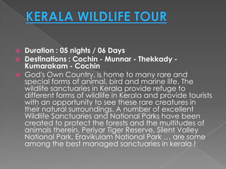    Duration : 05 nights / 06 Days
   Destinations : Cochin - Munnar - Thekkady -
    Kumarakam - Cochin
   God's Own Country, is home to many rare and
    special forms of animal, bird and marine life. The
    wildlife sanctuaries in Kerala provide refuge to
    different forms of wildlife in Kerala and provide tourists
    with an opportunity to see these rare creatures in
    their natural surroundings. A number of excellent
    Wildlife Sanctuaries and National Parks have been
    created to protect the forests and the multitudes of
    animals therein. Periyar Tiger Reserve, Silent Valley
    National Park, Eravikulam National Park … are some
    among the best managed sanctuaries in kerala !
 