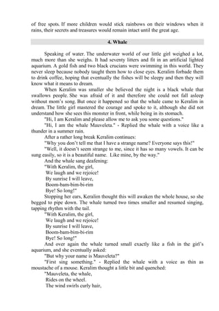 of free spots. If more children would stick rainbows on their windows when it
rains, their secrets and treasures would remain intact until the great age.
4. Whale
Speaking of water. The underwater world of our little girl weighed a lot,
much more than she weighs. It had seventy litters and fit in an artificial lighted
aquarium. A gold fish and two black crucians were swimming in this world. They
never sleep because nobody taught them how to close eyes. Keralim forbade them
to drink coffee, hoping that eventually the fishes will be sleepy and then they will
know what it means to dream.
When Keralim was smaller she believed the night is a black whale that
swallows people. She was afraid of it and therefore she could not fall asleep
without mom’s song. But once it happened so that the whale came to Keralim in
dream. The little girl mastered the courage and spoke to it, although she did not
understand how she sees this monster in front, while being in its stomach.
"Hi, I am Keralim and please allow me to ask you some questions."
"Hi, I am the whale Mauveleta." - Replied the whale with a voice like a
thunder in a summer rain.
After a rather long break Keralim continues:
"Why you don’t tell me that I have a strange name? Everyone says this!"
"Well, it doesn’t seem strange to me, since it has so many vowels. It can be
sung easily, so it is a beautiful name. Like mine, by the way."
And the whale sang deafening:
"With Keralim, the girl,
We laugh and we rejoice!
By sunrise I will leave,
Boom-bam-bim-bi-rim
Bye! So long!"
Stopping her ears, Keralim thought this will awaken the whole house, so she
begged to pipe down. The whale turned two times smaller and resumed singing,
tapping rhythm with the tail.
"With Keralim, the girl,
We laugh and we rejoice!
By sunrise I will leave,
Boom-bam-bim-bi-rim
Bye! So long!"
And over again the whale turned small exactly like a fish in the girl’s
aquarium, and she eventually asked:
"But why your name is Mauveleta?"
"First sing something." - Replied the whale with a voice as thin as
moustache of a mouse. Keralim thought a little bit and quenched:
"Mauveleta, the whale,
Rides on the wheel.
The wind swirls curly hair,
 