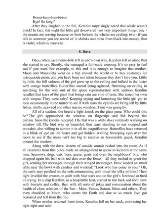 Boom-bam-bim-bi-rim
Bye! So long!"
After they laughed to the full, Keralim surprisingly noted that whale wasn’t
black! In fact, that night the little girl discovered two very important things: one -
the oceans are waving because on their bottom the whales are cycling, two - if you
talk to someone you are scared of, it shrinks and turns from black into mauve, that
is violet, which is mauvelet.
5. Dove
Once, when each home-folk left in one’s own way, Keralim felt so alone that
she started to cry. Shortly, she managed a full-scale weeping. It’s so easy to feel
sad if you want. For example, to this end it is enough to imagine that mother,
Moon and Mauveleta went on a trip around the world or to buy costumes for
masquerade prom, and you have been not taken because they don’t love you. Little
by little, the full sadness of the girl grew up to the ceiling and balked in the luster
with orange butterflies. Butterflies started being agitated, flattening on ceiling in
searching for the way out of the space supersaturated with sadness. Keralim
recalled that tears of the giant that brings rain are void of taste. She tasted her own
with tongue. They were salty! Keeping crying and lamenting the little girl got to
look occasionally in the mirror to see if with tears the eyelids are being left by little
fishes, shells, seaweed and other marine wonders. Time was going by.
All of a sudden, she heard a light knock on the glass pane. Who could this
be? The girl approached the window on fingertips and hid beyond the
curtain. Soon the knocks repeated. Oh, that was a white dove restlessly walking on
window sill. The bird was so beautiful, that tears standing to run stopped and
crowded, also willing to admire it in all its magnificence. Butterflies have returned
in a blink of eye on the luster and got hidden, waiting. Sweeping eyes over the
room to see if the mess isn’t too big to receive an honourable guest, Keralim
opened the window.
Along with the dove, dozens of outside sounds rushed into the room. As if
all creatures from this place made an arrangement to speak to Keralim at the same
time. Sparrows, dogs, cats, bees, geese, goats and even the neighbours’ boy, who
dropped again his ball with red dots over the fence – all they rushed to greet the
girl, sending her messages through their winged messenger. Dove landed on small
table near the bowl with candies and winkled: "Look who has come to you." Oh,
the sun's rays perched on the sofa ornamenting with tinsel the silky pillows! Their
light levelled the creases on quilt with blue stars and on the girl’s forehead so tired
of crying. In a clap Keralim, as a hospitable host, started to run back and forth now
with biscuits and coffee, then with all sorts of jokes and conversation about the
health of close relatives of the Sun - Mars, Venus, Saturn, Sirius and others. They
even chuckled at Moon, who courts the Earth and due to so much love got
bemused and fell from the tree.
When mother returned from town, Keralim fell on her neck, embracing her
tight-tight and said:
 