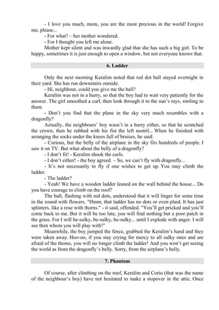 - I love you much, mom, you are the most precious in the world! Forgive
me, please...
- For what? – her mother wondered.
- For I thought you left me alone.
Mother kept silent and was inwardly glad that she has such a big girl. To be
happy, sometimes it is just enough to open a window, but not everyone knows that.
6. Ladder
Only the next morning Keralim noted that red dot ball stayed overnight in
their yard. She has run downstairs outside.
- Hi, neighbour, could you give me the ball?
Keralim was not in a hurry, so that the boy had to wait very patiently for the
answer. The girl smoothed a curl, then look through it to the sun’s rays, smiling to
them.
- Don’t you find that the plane in the sky very much resembles with a
dragonfly?
Actually, the neighbours’ boy wasn’t in a hurry either, so that he scratched
the crown, then he rubbed with his fist the left nostril... When he finished with
arranging the socks under the knees full of bruises, he said:
- Curious, but the belly of the airplane in the sky fits hundreds of people. I
saw it on TV. But what about the belly of a dragonfly?
- I don’t fit! - Keralim shook the curls.
- I don’t either! - the boy agreed. – So, we can’t fly with dragonfly...
- It’s not necessarily to fly if one wishes to get up. You may climb the
ladder.
- The ladder?
- Yeah! We have a wooden ladder leaned on the wall behind the house... Do
you have courage to climb on the roof?
The ball, flashing with red dots, understood that it will linger for some time
in the round with flowers. "Hmm, that ladder has no dots or even plaid. It has just
splinters, like a rose with thorns." - it said, offended. "You’ll get pricked and you’ll
come back to me. But it will be too late, you will find nothing but a poor patch in
the grass. For I will be-sulky, be-sulky, be-sulky... until I explode with anger. I will
see then whom you will play with!"
Meanwhile, the boy jumped the fence, grabbed the Keralim’s hand and they
were taken away. Hoo-oo, if you stay crying for mercy to all sulky ones and are
afraid of the thorns, you will no longer climb the ladder! And you won’t get seeing
the world as from the dragonfly’s belly. Sorry, from the airplane’s belly.
7. Phantom
Of course, after climbing on the roof, Keralim and Corio (that was the name
of the neighbour’s boy) have not hesitated to make a stopover in the attic. Once
 