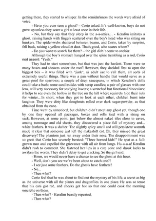 getting there, they started to whisper. In the semidarkness the words were afraid of
voice.
- Have you ever seen a ghost? – Corio asked. It’s well-known, boys do not
grow up unless they scare a girl at least once in their life.
- No, but they say that they sleep in the a-a-attics… - Keralim imitates a
ghost, raising hands with fingers scattered over the boy's head who was sitting on
hunkers. The spider-webs shattered between beams, and Corio, taken by surprise,
fell back, raising a yellow cloudlet dust. That's good, who scares whom?
- Do you want to search for them? – the girl didn’t come to anchor.
Although the boy’s stomach hanged over the spine trembling as a rod, Corio
nod assent: "Yeah."
They had to start somewhere, but that was just the hardest. There were so
many boxes and sheaves under the roof! However, they decided first to open the
biggest box – it was filled with "junk", as adult use to call them, all sorts of
extremely useful things. There was a pan without handle that would serve as a
great pool for sparrows; a couple of deep saucepans, in which Keralim’s dolls
could take a bath; some candlesticks with scrap candles; a pair of glasses with one
lens, still very necessary for studying insects; a scratched but functional binoculars:
it helps to see even the hollow in the tree on the hill where squirrels hide their nuts
for winter... In short, when they got to look at each other, children burst into
laughter. They were dirty like doughnuts rolled over dark sugar-powder, as that
obtained from the cane.
Time went by unnoticed, but children didn’t meet any ghost yet, though one
by one they opened all packages, boxes and rolls tied with a string on
sack. However, at some point, just below the almost naked tiles close to eaves,
among rummage and old sheets, they discovered a place full of mystery and...
white feathers. It was a shelter. The slightly spicy smell and still persistent warmth
made it clear that someone just left the makeshift cot. Oh, they missed the great
discovery! The phantom just ran away under their nose. The disappointment was
so great that Corio has severely berated: "Three horned kids!" He spat as a full-
grown man and expelled the grievance with all air from lungs. Hu-u-u-u! Keralim
didn’t rush to comment. She fastened her lips in a cute cone and shook locks to
awaken the words. They didn’t delay to get cracking. So the girl said:
- Hmm, we would never have a chance to see the ghost at this hour.
- Well, don’t you see we’ve been about to catch one?!
- I see just some feathers. Do the ghosts have feathers?
- No...
- Then what?
Corio feel that he was about to find out the mystery of his life, a secret as big
as the universe with all the planes and dragonflies in one place. He was so tense
that his ears got red, and cheeks got hot so that one could cook the morning
omelette on them.
- Then what? - Keralim beastly repeated.
- Then what?
 