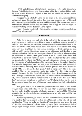 - Well, look, I thought a little bit and I must say... you're right. Ghosts have
feathers. Probably in the morning they turn into white doves and are hiding under
the eaves to rest. Therefore, I repeat, at this hour we would see, at best, a dove
scared from sleeping.
To appear more scholarly, Corio put his finger in the nose, rummaged there
and agreed: Yeah. Through the attic’s door one may observe a part of his yard,
where a cackling greyish-white hen was walking around. Who knows what it turns
into when no one sees it! For how one can be first an egg and over the night – a
chicken? "Nothing is what it seems", Corio sighed.
- Yes, - Keralim confirmed, - I am actually a princess sometimes, didn’t you
know? You, who are you?
8. Star Dust
Well, Corio knew very well who is he really, but did not dare to tell his
neighbour so as to avoid mockery. How to prove to a girl that you're a Marshal, if
you don’t have epaulets and have won just the wars which are not mentioned in the
books for adults? But Corio's mother was a real district police officer and, being
also a very nice neighbour, she was coming sometimes to drink a coffee and chat
with our girl’s mother. Sometimes women were whispering and Keralim in vain
endeavoured to hear their secrets, though she knew it’s not nice at all to eavesdrop
on discussions of adults. "How great would it be if I would have been born
kettle! With an ear as an elephant's trunk, the kettle can hear all the words and no
one even thinks to usher it out.” Following such a discussion between two women,
Keralim put one of global questions of her existence. What is the soul all about? At
first, Keralim thought the "soul" is a blue jacket tied at the chest with some multi-
coloured threads. Precisely there Corio's mother pressed her palms when she
sighed: "My soul bleeds for her, poor..." But a jacket can’t bleed, the curls
trembled! Aha, so it’s something under the jacket. The shirt with porcelain
buttons? But even the shirt doesn’t bleed either... Hmm, Keralim understood she
won’t manage alone with the answer, and she barely resisted until the neighbour
left, pitched over her mother: "Where is the so-o-o-ul, I can’t find it?!!" Mom
didn’t answer, just smiled and ... sent her to bed. "It’s better to find out the soul in
the morning, with the first song of birds and virgin spring water, baby. Good night
now!"
Well, yeah, how to fall asleep when you know for sure where is your mouth,
eyes, stomach, knees and soles, but have no idea where is your soul? That night
Keralim had a terrible insomnia, of about a quarter of an hour! She fell asleep
squeezing the coverlet at the breast – somewhere there her baby soul could be cold
in a May night.
By morning the little girl opened her eyes and immediately sneezed because
of a sundog that was perched on her nose. Mom sat on the edge of her cot,
watching her. "Come on, wake up, Keralim, it's time to show you where the soul
is". Keralim jumped out of bed and made big eyes. Wow! Her room was full of
strange light through which thousands of gold particles were floating. When
 