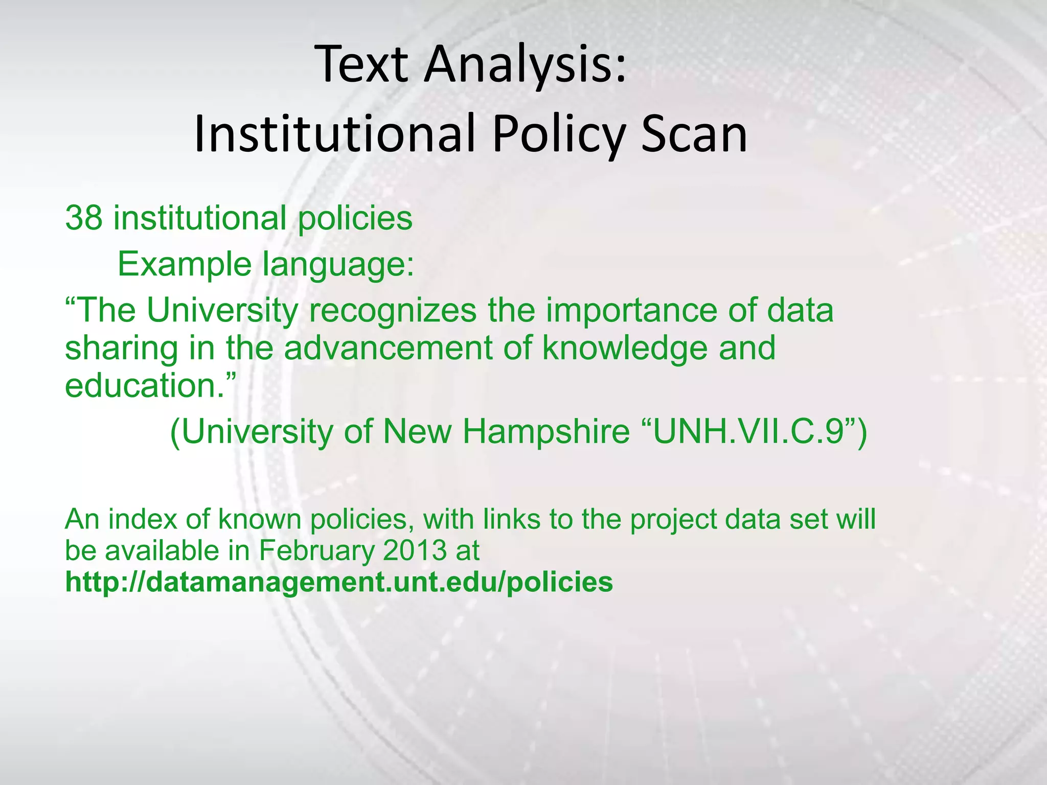 Text Analysis:
          Institutional Policy Scan
38 institutional policies
    Example language:
“The University recognizes the importance of data
sharing in the advancement of knowledge and
education.”
       (University of New Hampshire “UNH.VII.C.9”)

An index of known policies, with links to the project data set will
be available in February 2013 at
http://datamanagement.unt.edu/policies
 