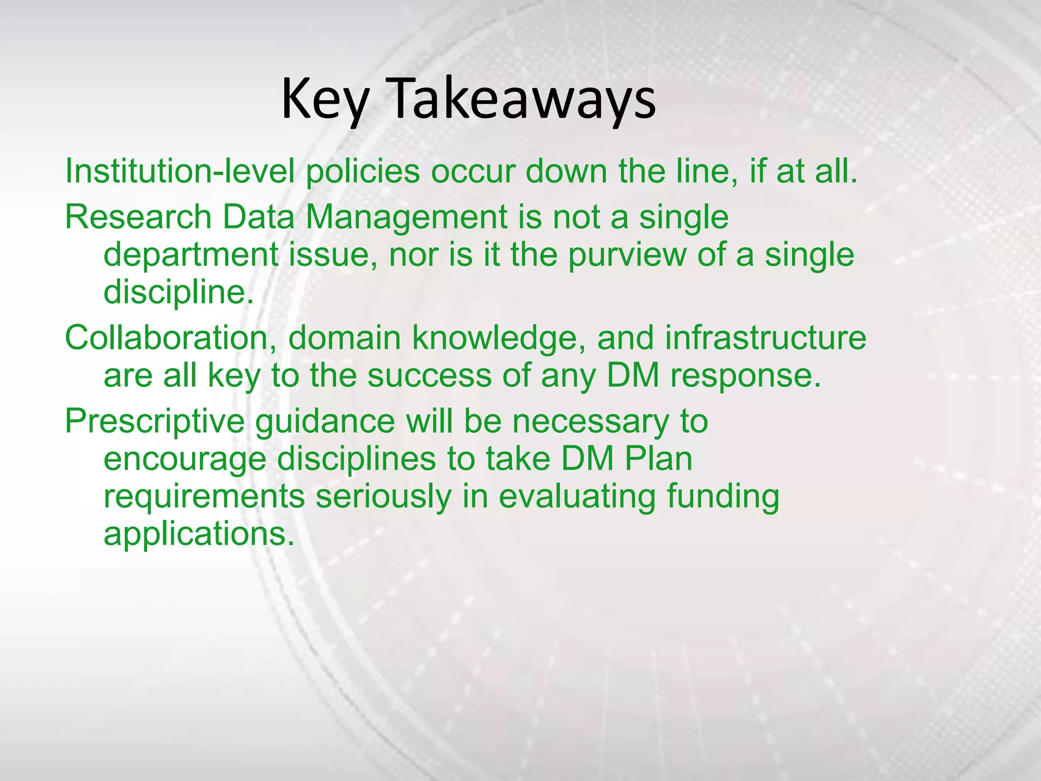 Key Takeaways
Institution-level policies occur down the line, if at all.
Research Data Management is not a single
   department issue, nor is it the purview of a single
   discipline.
Collaboration, domain knowledge, and infrastructure
   are all key to the success of any DM response.
Prescriptive guidance will be necessary to
   encourage disciplines to take DM Plan
   requirements seriously in evaluating funding
   applications.
 