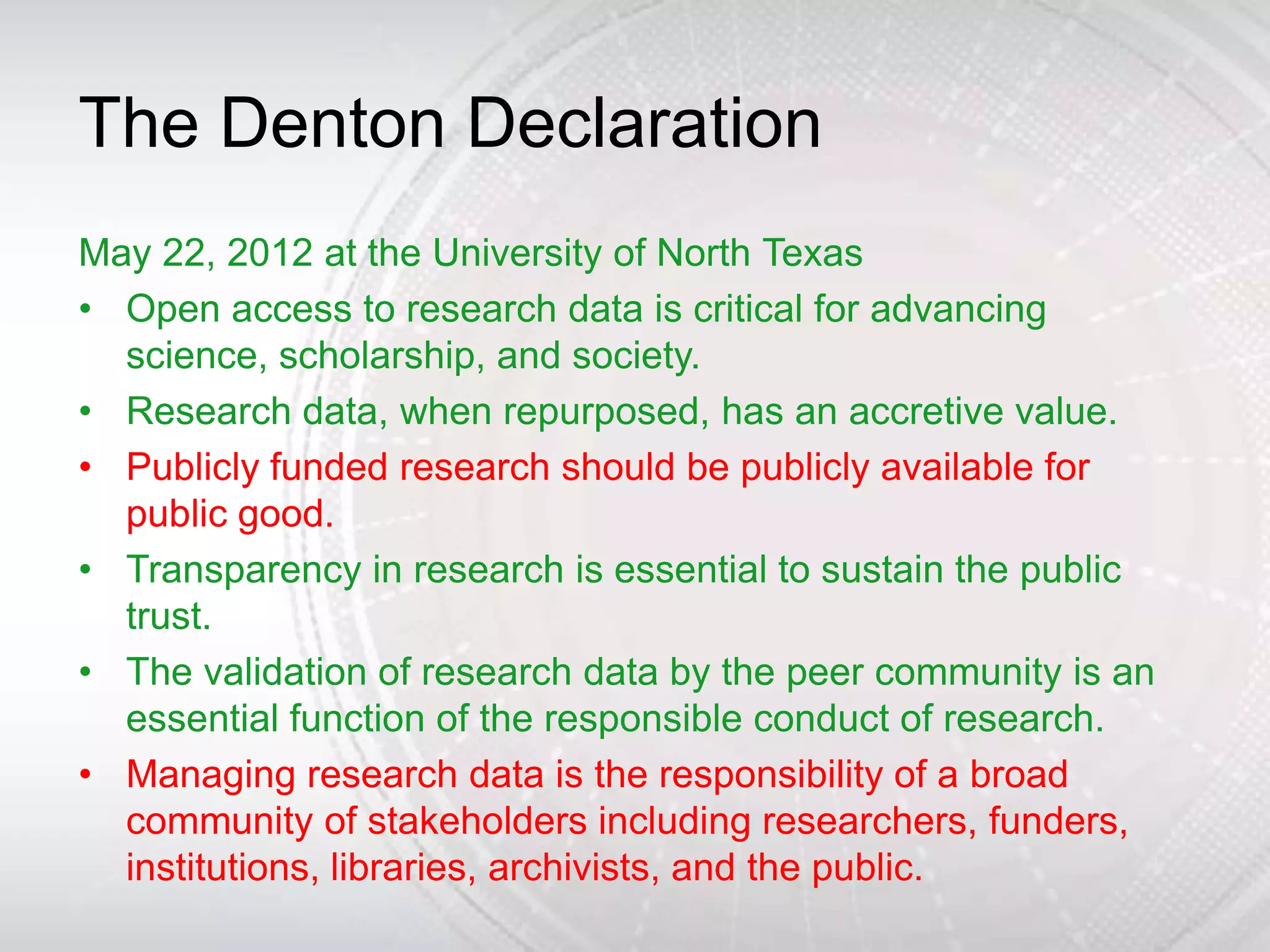 The Denton Declaration
May 22, 2012 at the University of North Texas
• Open access to research data is critical for advancing
  science, scholarship, and society.
• Research data, when repurposed, has an accretive value.
• Publicly funded research should be publicly available for
  public good.
• Transparency in research is essential to sustain the public
  trust.
• The validation of research data by the peer community is an
  essential function of the responsible conduct of research.
• Managing research data is the responsibility of a broad
  community of stakeholders including researchers, funders,
  institutions, libraries, archivists, and the public.
 