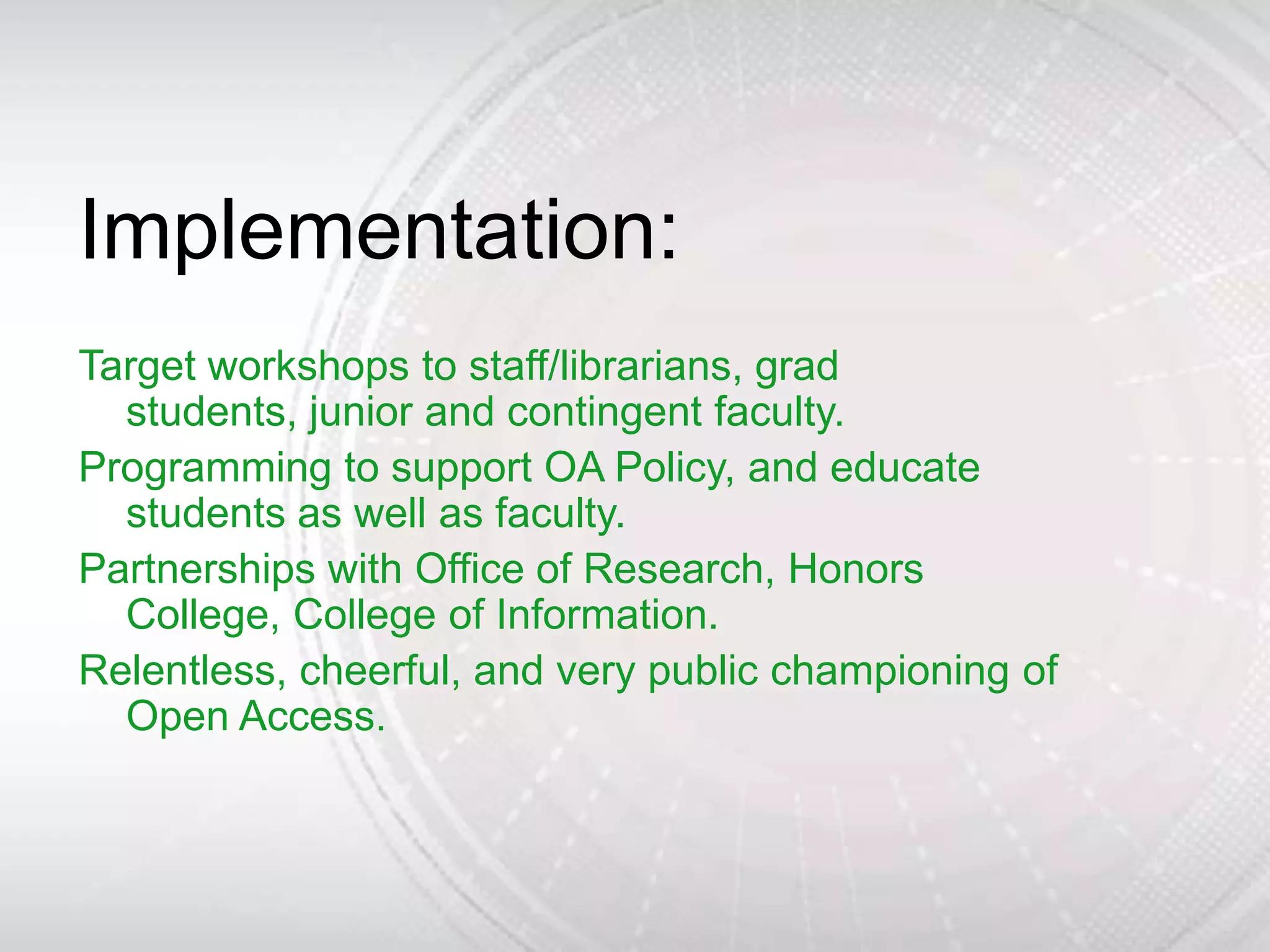 Implementation:
Target workshops to staff/librarians, grad
  students, junior and contingent faculty.
Programming to support OA Policy, and educate
  students as well as faculty.
Partnerships with Office of Research, Honors
  College, College of Information.
Relentless, cheerful, and very public championing of
  Open Access.
 
