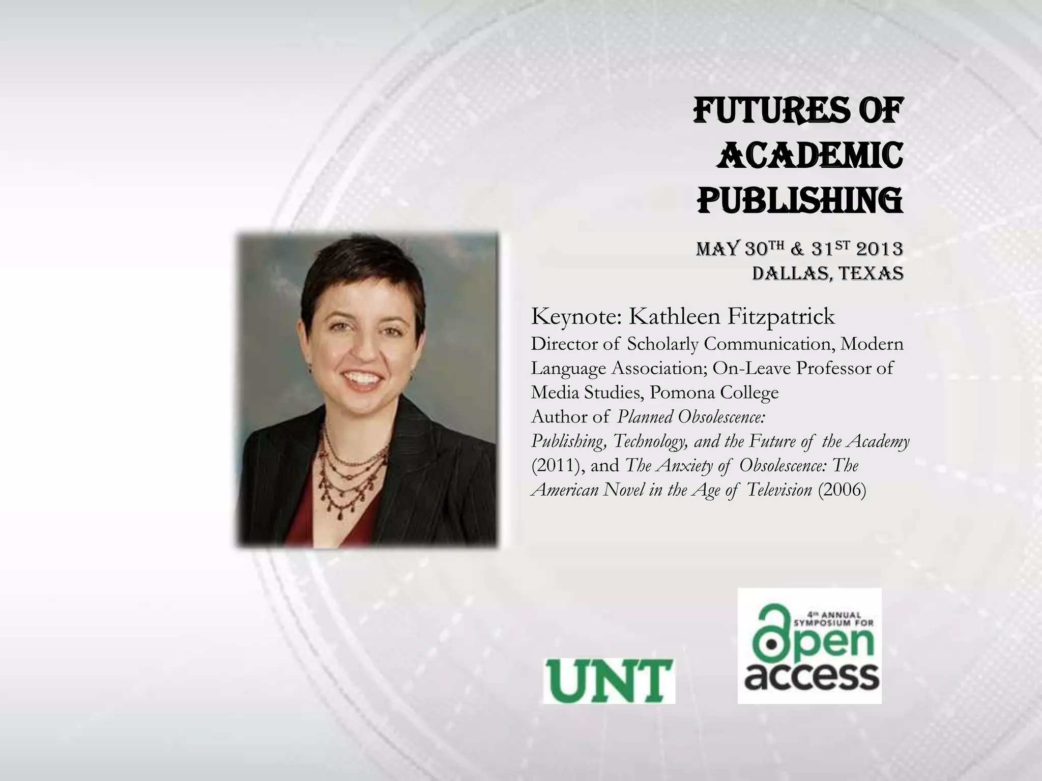 Futures of
                       Academic
                      Publishing
                       May 30th & 31st 2013
                            DallAs, Texas

Keynote: Kathleen Fitzpatrick
Director of Scholarly Communication, Modern
Language Association; On-Leave Professor of
Media Studies, Pomona College
Author of Planned Obsolescence:
Publishing, Technology, and the Future of the Academy
(2011), and The Anxiety of Obsolescence: The
American Novel in the Age of Television (2006)
 