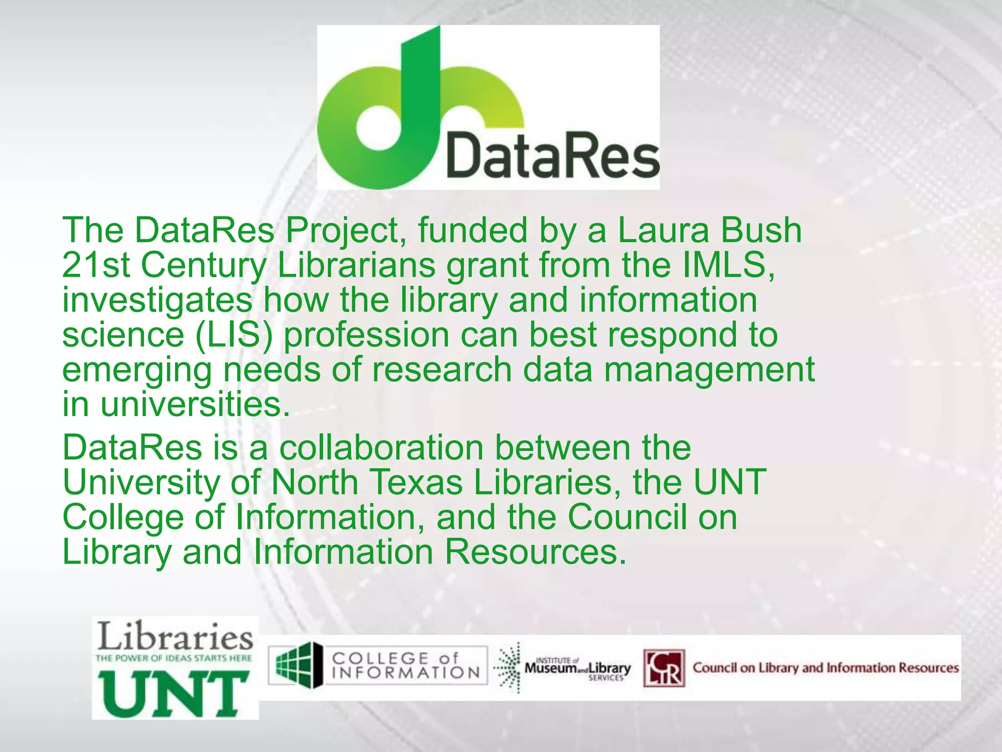 The DataRes Project, funded by a Laura Bush
21st Century Librarians grant from the IMLS,
investigates how the library and information
science (LIS) profession can best respond to
emerging needs of research data management
in universities.
DataRes is a collaboration between the
University of North Texas Libraries, the UNT
College of Information, and the Council on
Library and Information Resources.
 