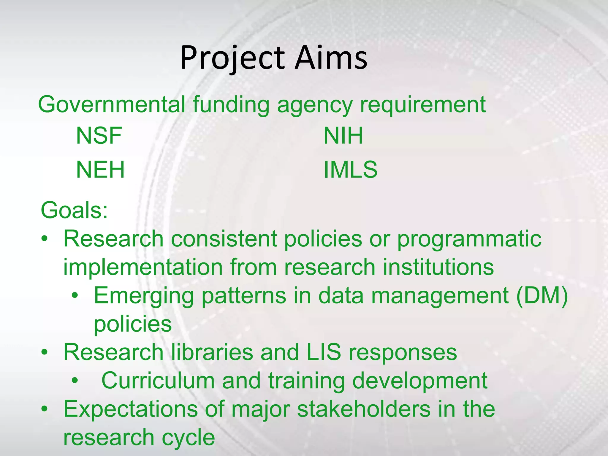 Project Aims
Governmental funding agency requirement
   NSF                   NIH
   NEH                   IMLS
Goals:
• Research consistent policies or programmatic
  implementation from research institutions
   • Emerging patterns in data management (DM)
     policies
• Research libraries and LIS responses
   • Curriculum and training development
• Expectations of major stakeholders in the
  research cycle
 