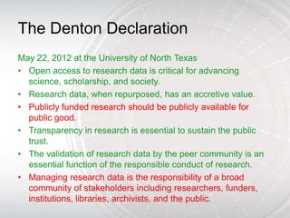 The Denton Declaration
May 22, 2012 at the University of North Texas
• Open access to research data is critical for advancing
  science, scholarship, and society.
• Research data, when repurposed, has an accretive value.
• Publicly funded research should be publicly available for
  public good.
• Transparency in research is essential to sustain the public
  trust.
• The validation of research data by the peer community is an
  essential function of the responsible conduct of research.
• Managing research data is the responsibility of a broad
  community of stakeholders including researchers, funders,
  institutions, libraries, archivists, and the public.
 