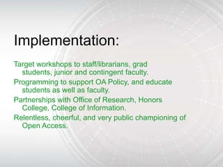 Implementation:
Target workshops to staff/librarians, grad
  students, junior and contingent faculty.
Programming to support OA Policy, and educate
  students as well as faculty.
Partnerships with Office of Research, Honors
  College, College of Information.
Relentless, cheerful, and very public championing of
  Open Access.
 