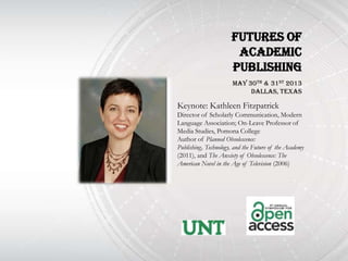 Futures of
                       Academic
                      Publishing
                       May 30th & 31st 2013
                            DallAs, Texas

Keynote: Kathleen Fitzpatrick
Director of Scholarly Communication, Modern
Language Association; On-Leave Professor of
Media Studies, Pomona College
Author of Planned Obsolescence:
Publishing, Technology, and the Future of the Academy
(2011), and The Anxiety of Obsolescence: The
American Novel in the Age of Television (2006)
 