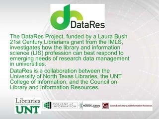 The DataRes Project, funded by a Laura Bush
21st Century Librarians grant from the IMLS,
investigates how the library and information
science (LIS) profession can best respond to
emerging needs of research data management
in universities.
DataRes is a collaboration between the
University of North Texas Libraries, the UNT
College of Information, and the Council on
Library and Information Resources.
 