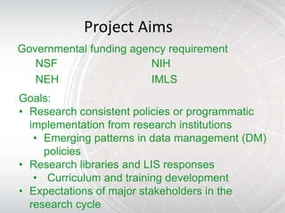 Project Aims
Governmental funding agency requirement
   NSF                   NIH
   NEH                   IMLS
Goals:
• Research consistent policies or programmatic
  implementation from research institutions
   • Emerging patterns in data management (DM)
     policies
• Research libraries and LIS responses
   • Curriculum and training development
• Expectations of major stakeholders in the
  research cycle
 