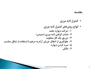 K.N.Toosi University of technology 3
‫مقدمه‬
•‫مرزی‬ ‫الیه‬ ‫کنترل‬
•‫مرزی‬ ‫الیه‬ ‫کنترل‬ ‫های‬‫روش‬ ‫انواع‬
1-‫جامد‬ ‫دیواره‬ ‫حرکت‬
2-‫مرزی‬ ‫الیه‬ ‫گرفتن‬ ‫شتاب‬(‫دمیدن‬)
3-‫متفاوت‬ ‫گاز‬ ‫یک‬ ‫تزریق‬
4-‫از‬ ‫استفاده‬ ‫با‬ ‫درهم‬ ‫به‬ ‫آرام‬ ‫جریان‬ ‫انتقال‬ ‫از‬ ‫جلوگیری‬‫شکل‬‫مناسب‬
5-‫دیواره‬ ‫کردن‬ ‫سرد‬
6-‫مکش‬
 